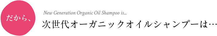 だから、New Generation Organic Oil Shampoo is...次世代オーガニックオイルシャンプーは…